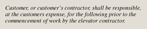 Customer, or customers contractor, shall be responsible, at the customers expense, for the
following prior to the commencement of work by the elevator contractor.